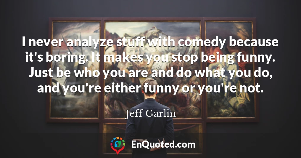 I never analyze stuff with comedy because it's boring. It makes you stop being funny. Just be who you are and do what you do, and you're either funny or you're not.