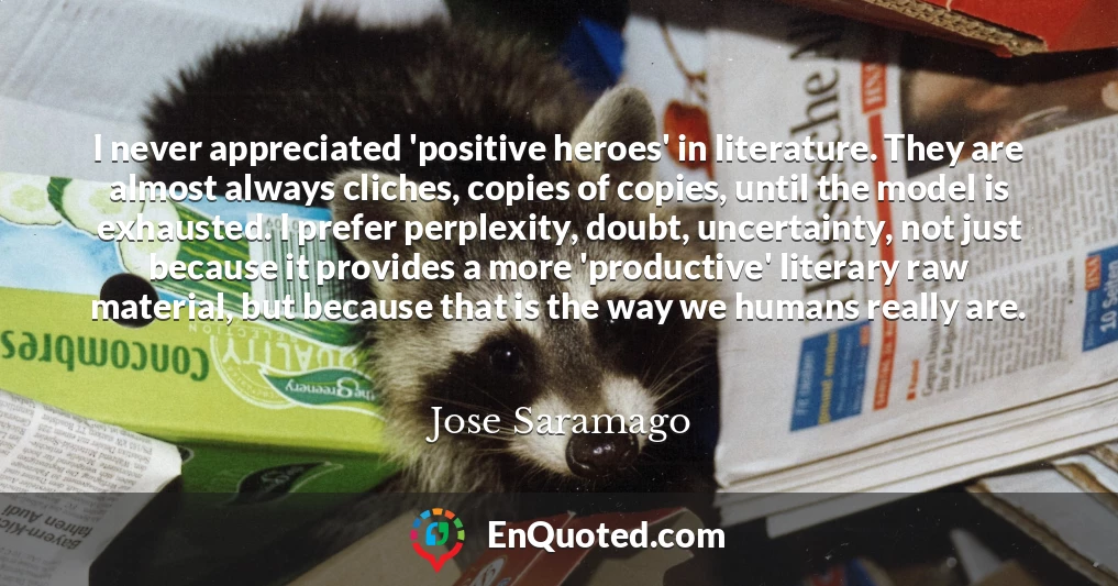I never appreciated 'positive heroes' in literature. They are almost always cliches, copies of copies, until the model is exhausted. I prefer perplexity, doubt, uncertainty, not just because it provides a more 'productive' literary raw material, but because that is the way we humans really are.