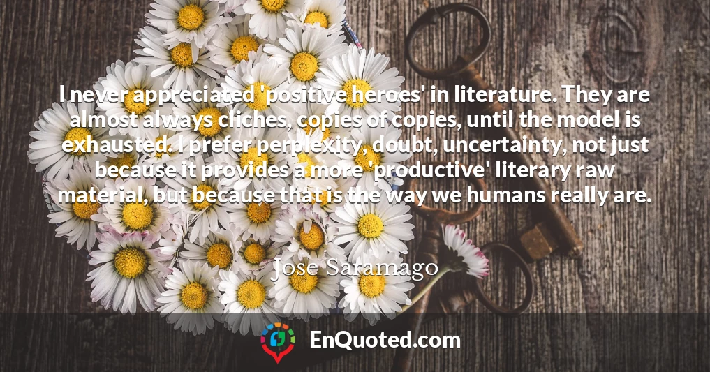 I never appreciated 'positive heroes' in literature. They are almost always cliches, copies of copies, until the model is exhausted. I prefer perplexity, doubt, uncertainty, not just because it provides a more 'productive' literary raw material, but because that is the way we humans really are.