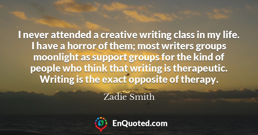 I never attended a creative writing class in my life. I have a horror of them; most writers groups moonlight as support groups for the kind of people who think that writing is therapeutic. Writing is the exact opposite of therapy.