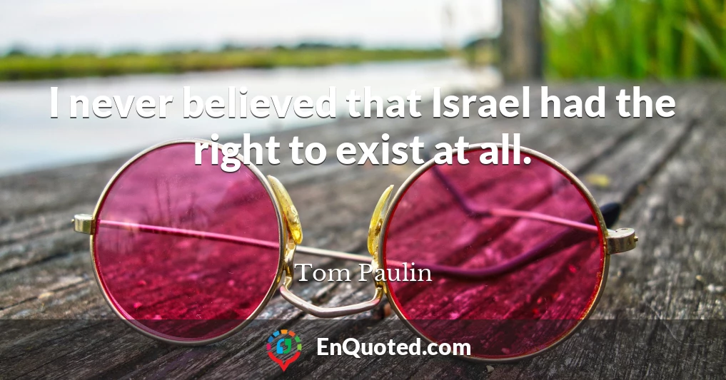 I never believed that Israel had the right to exist at all.