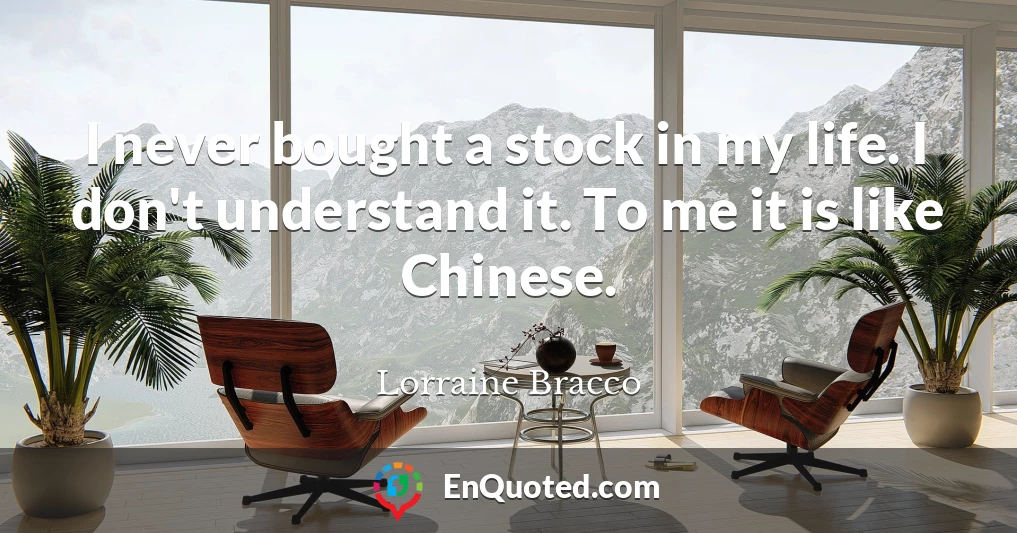 I never bought a stock in my life. I don't understand it. To me it is like Chinese.