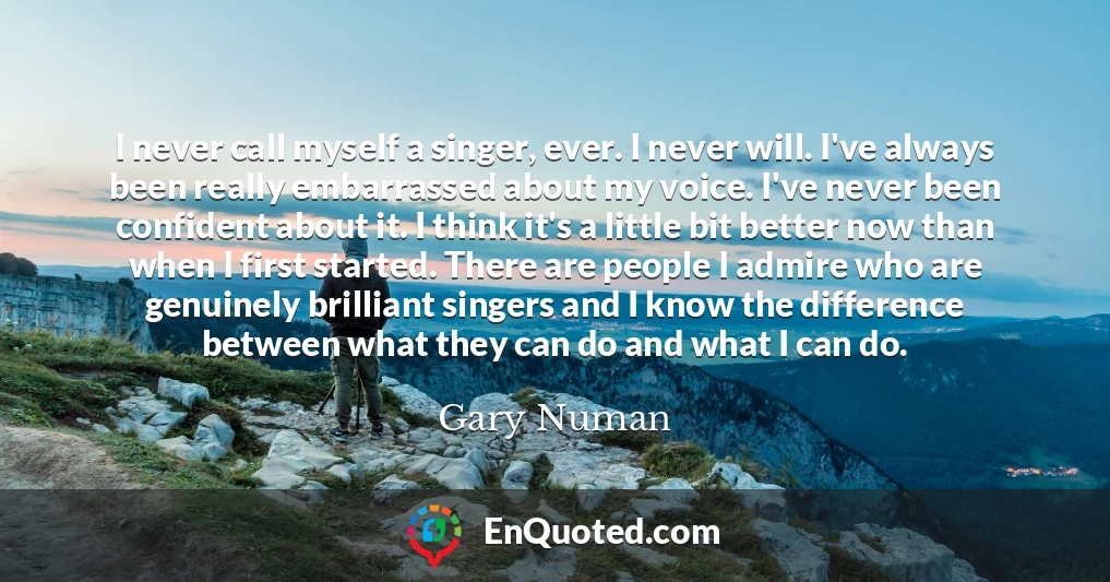 I never call myself a singer, ever. I never will. I've always been really embarrassed about my voice. I've never been confident about it. I think it's a little bit better now than when I first started. There are people I admire who are genuinely brilliant singers and I know the difference between what they can do and what I can do.