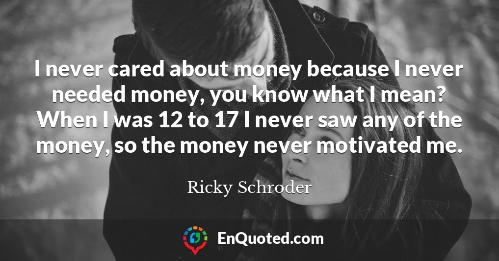 I never cared about money because I never needed money, you know what I mean? When I was 12 to 17 I never saw any of the money, so the money never motivated me.