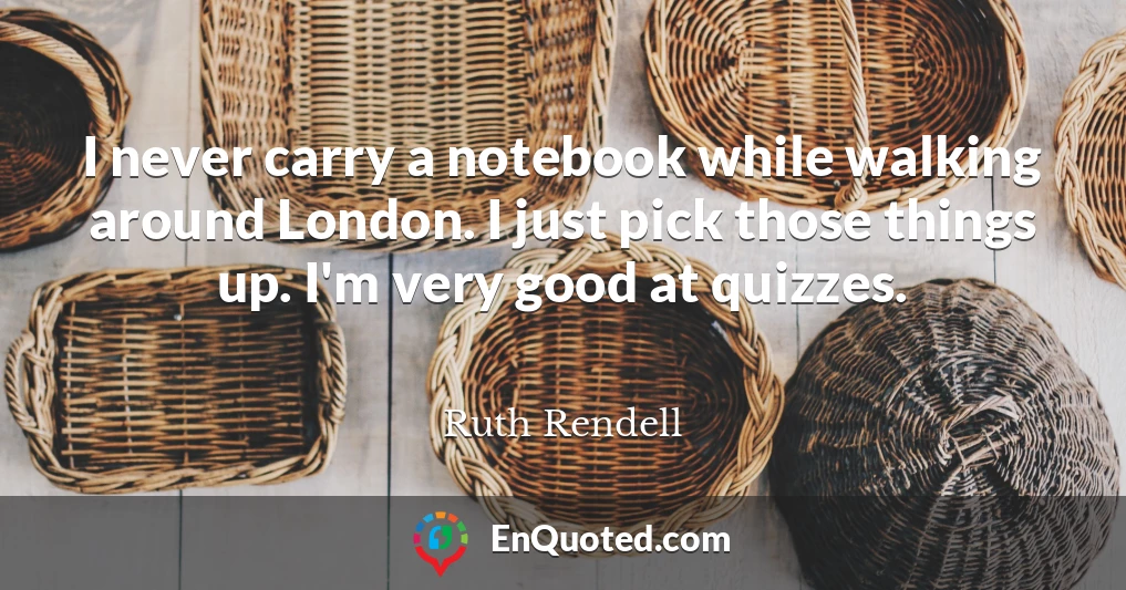 I never carry a notebook while walking around London. I just pick those things up. I'm very good at quizzes.