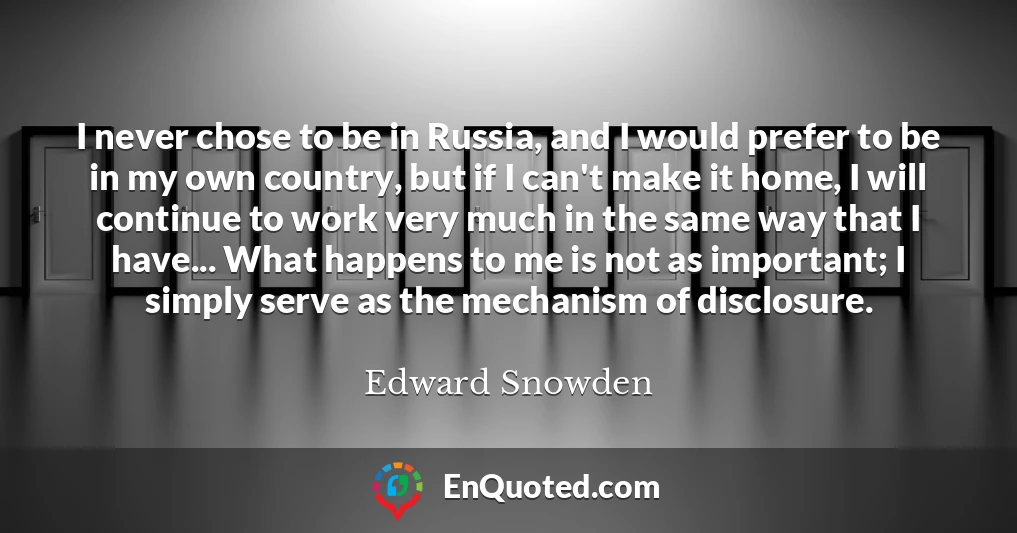I never chose to be in Russia, and I would prefer to be in my own country, but if I can't make it home, I will continue to work very much in the same way that I have... What happens to me is not as important; I simply serve as the mechanism of disclosure.