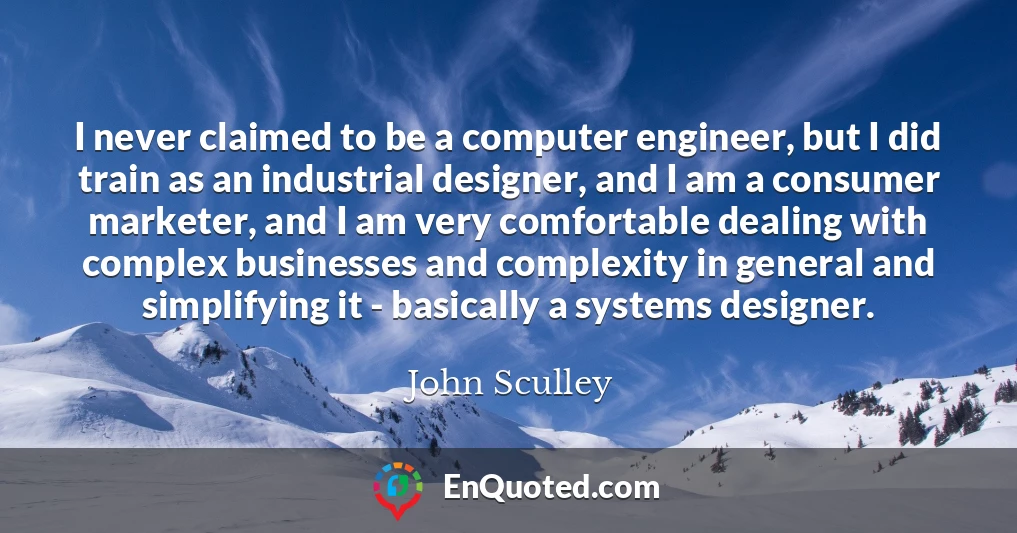 I never claimed to be a computer engineer, but I did train as an industrial designer, and I am a consumer marketer, and I am very comfortable dealing with complex businesses and complexity in general and simplifying it - basically a systems designer.