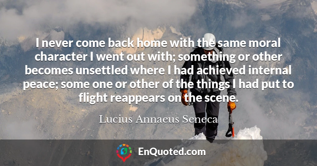 I never come back home with the same moral character I went out with; something or other becomes unsettled where I had achieved internal peace; some one or other of the things I had put to flight reappears on the scene.