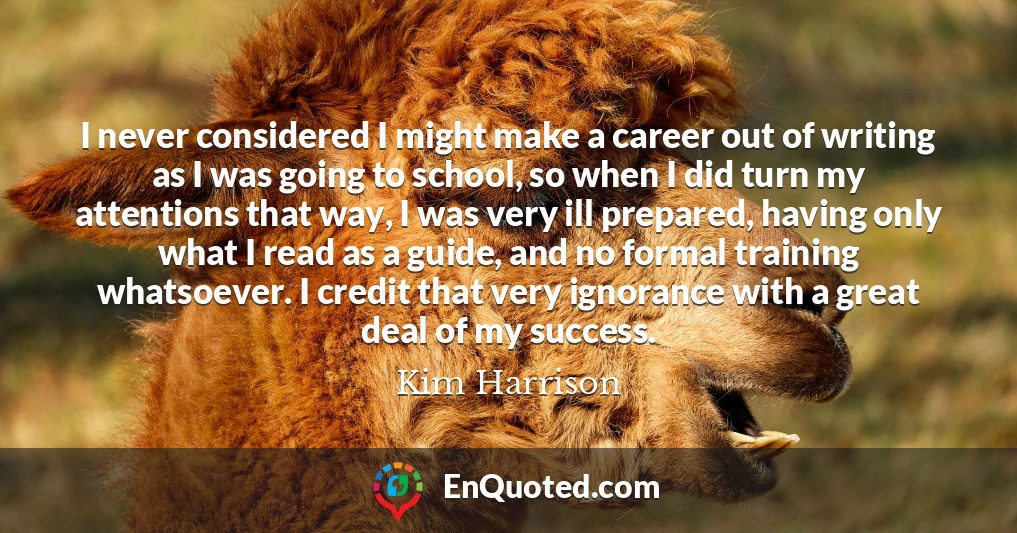 I never considered I might make a career out of writing as I was going to school, so when I did turn my attentions that way, I was very ill prepared, having only what I read as a guide, and no formal training whatsoever. I credit that very ignorance with a great deal of my success.