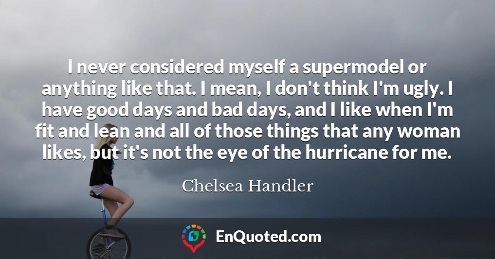 I never considered myself a supermodel or anything like that. I mean, I don't think I'm ugly. I have good days and bad days, and I like when I'm fit and lean and all of those things that any woman likes, but it's not the eye of the hurricane for me.