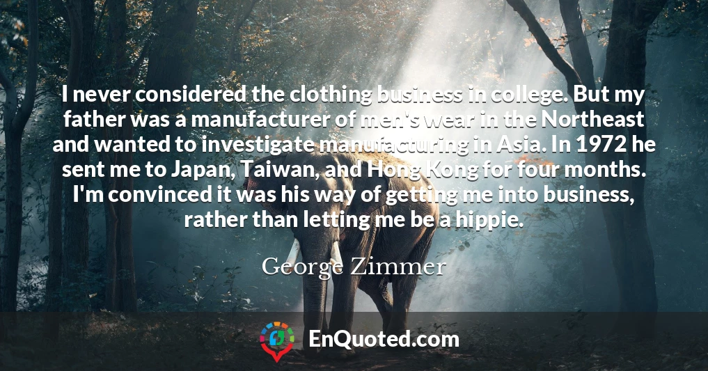 I never considered the clothing business in college. But my father was a manufacturer of men's wear in the Northeast and wanted to investigate manufacturing in Asia. In 1972 he sent me to Japan, Taiwan, and Hong Kong for four months. I'm convinced it was his way of getting me into business, rather than letting me be a hippie.