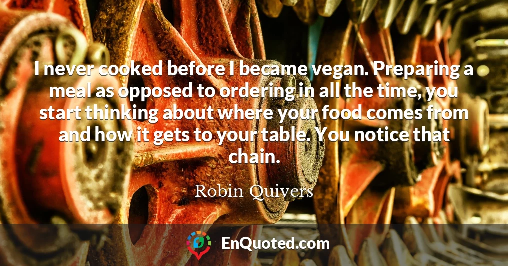 I never cooked before I became vegan. Preparing a meal as opposed to ordering in all the time, you start thinking about where your food comes from and how it gets to your table. You notice that chain.
