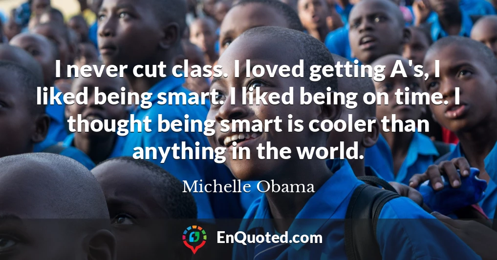I never cut class. I loved getting A's, I liked being smart. I liked being on time. I thought being smart is cooler than anything in the world.