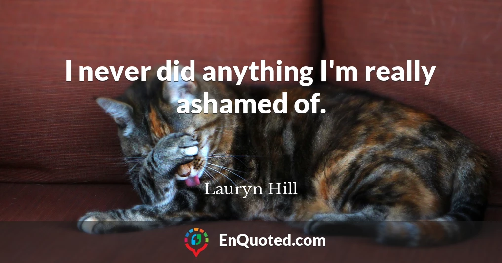 I never did anything I'm really ashamed of.