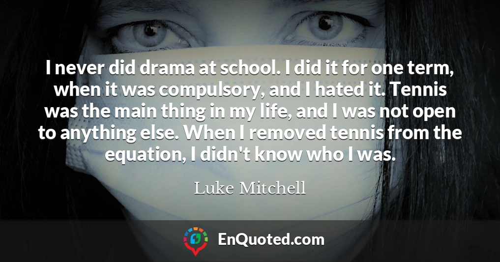 I never did drama at school. I did it for one term, when it was compulsory, and I hated it. Tennis was the main thing in my life, and I was not open to anything else. When I removed tennis from the equation, I didn't know who I was.