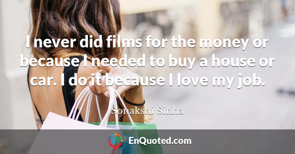 I never did films for the money or because I needed to buy a house or car. I do it because I love my job.