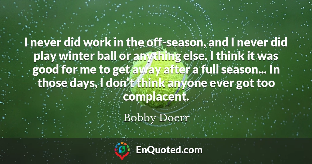 I never did work in the off-season, and I never did play winter ball or anything else. I think it was good for me to get away after a full season... In those days, I don't think anyone ever got too complacent.
