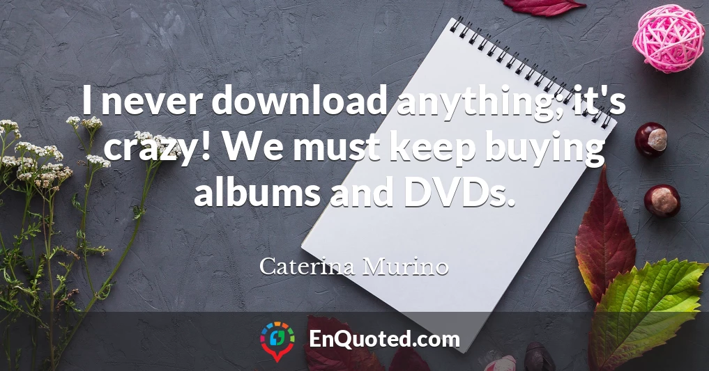 I never download anything; it's crazy! We must keep buying albums and DVDs.