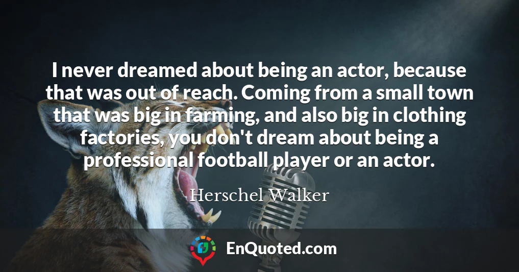 I never dreamed about being an actor, because that was out of reach. Coming from a small town that was big in farming, and also big in clothing factories, you don't dream about being a professional football player or an actor.