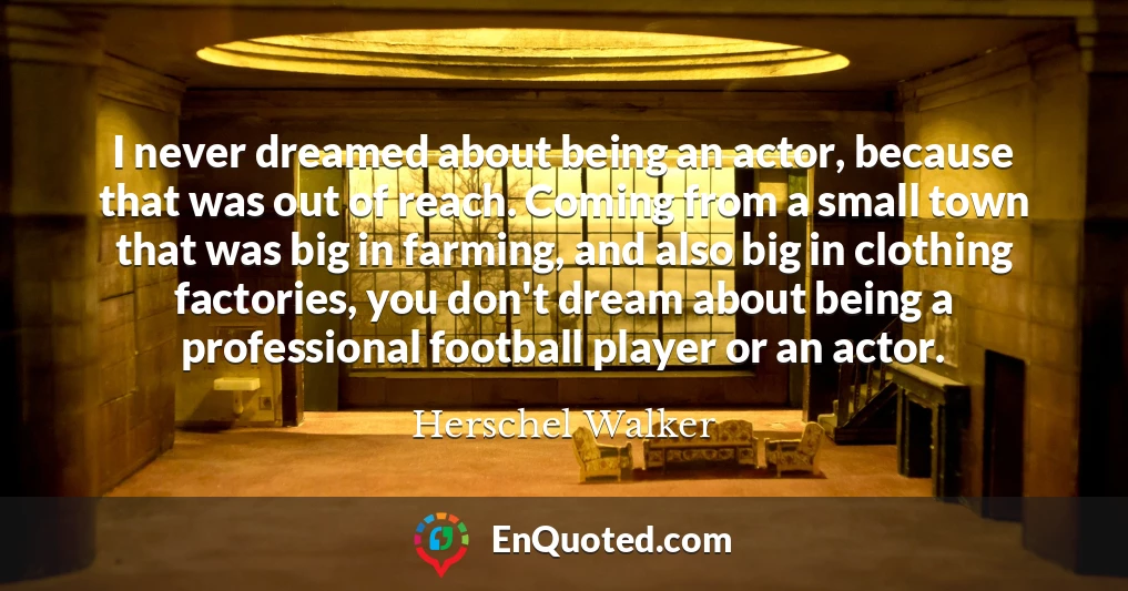 I never dreamed about being an actor, because that was out of reach. Coming from a small town that was big in farming, and also big in clothing factories, you don't dream about being a professional football player or an actor.