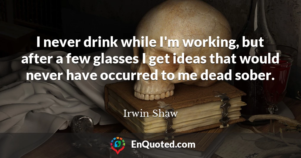 I never drink while I'm working, but after a few glasses I get ideas that would never have occurred to me dead sober.
