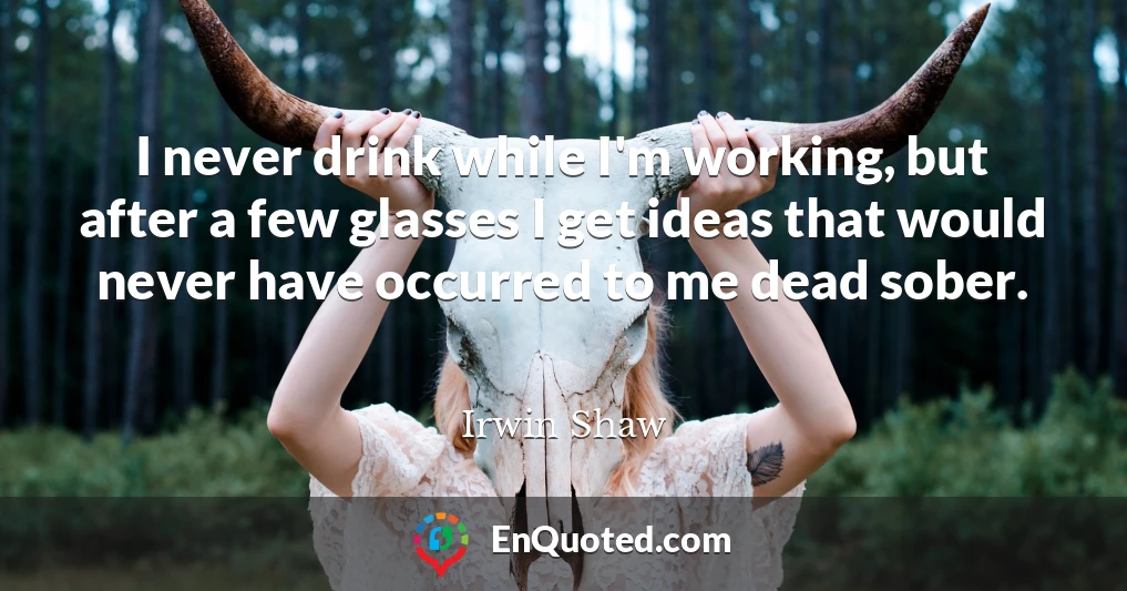 I never drink while I'm working, but after a few glasses I get ideas that would never have occurred to me dead sober.