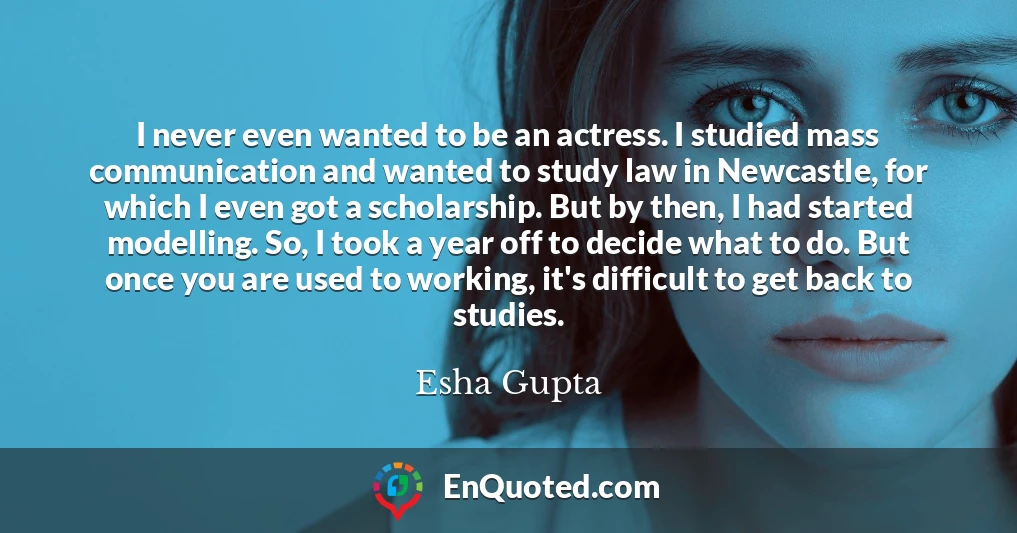 I never even wanted to be an actress. I studied mass communication and wanted to study law in Newcastle, for which I even got a scholarship. But by then, I had started modelling. So, I took a year off to decide what to do. But once you are used to working, it's difficult to get back to studies.