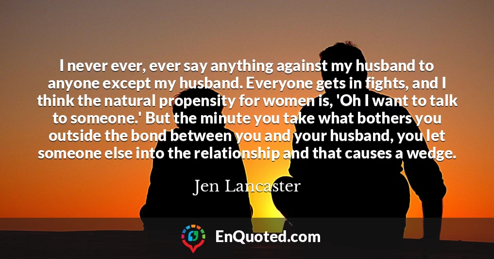 I never ever, ever say anything against my husband to anyone except my husband. Everyone gets in fights, and I think the natural propensity for women is, 'Oh I want to talk to someone.' But the minute you take what bothers you outside the bond between you and your husband, you let someone else into the relationship and that causes a wedge.