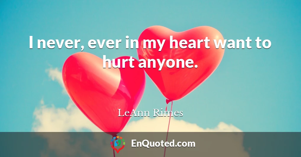 I never, ever in my heart want to hurt anyone.