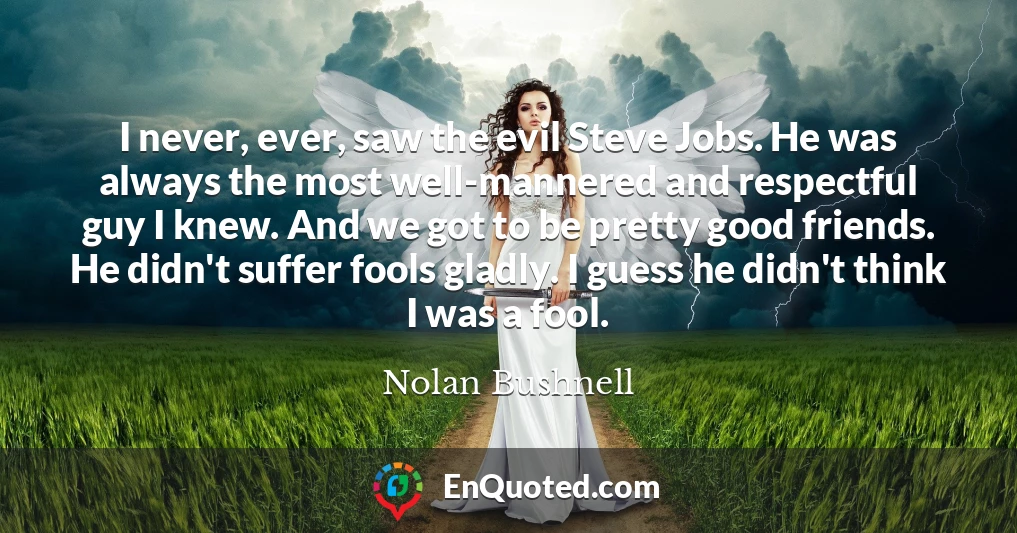 I never, ever, saw the evil Steve Jobs. He was always the most well-mannered and respectful guy I knew. And we got to be pretty good friends. He didn't suffer fools gladly. I guess he didn't think I was a fool.