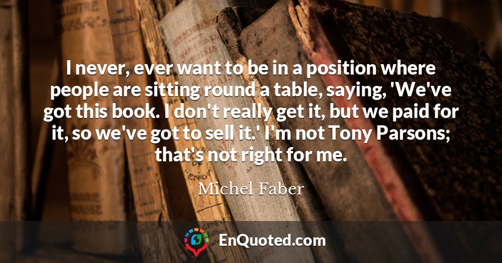 I never, ever want to be in a position where people are sitting round a table, saying, 'We've got this book. I don't really get it, but we paid for it, so we've got to sell it.' I'm not Tony Parsons; that's not right for me.