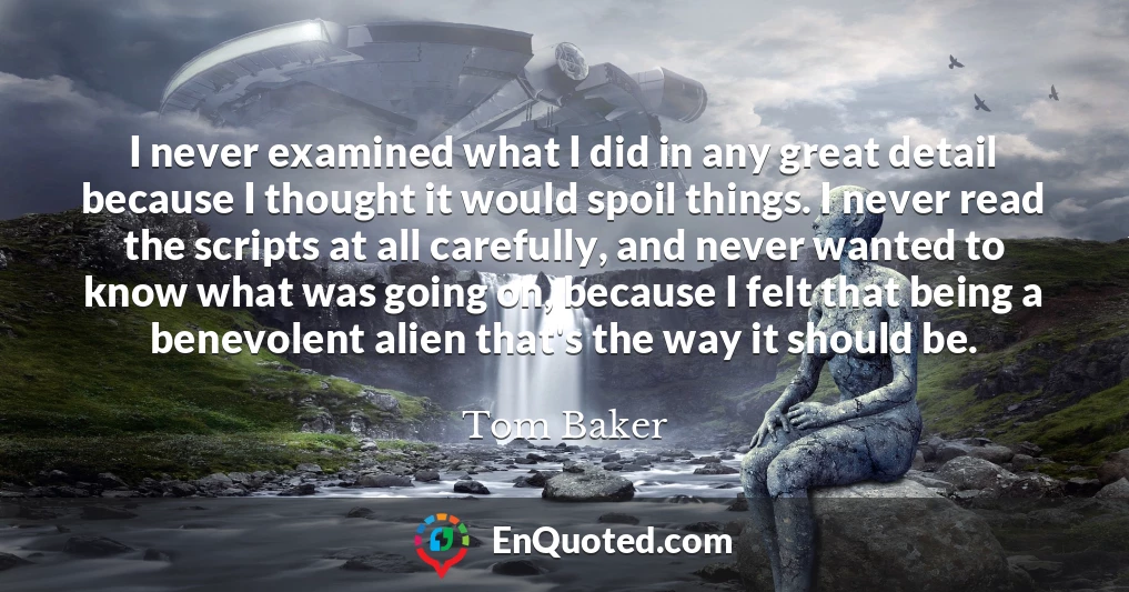 I never examined what I did in any great detail because I thought it would spoil things. I never read the scripts at all carefully, and never wanted to know what was going on, because I felt that being a benevolent alien that's the way it should be.
