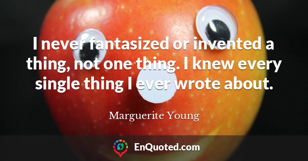 I never fantasized or invented a thing, not one thing. I knew every single thing I ever wrote about.