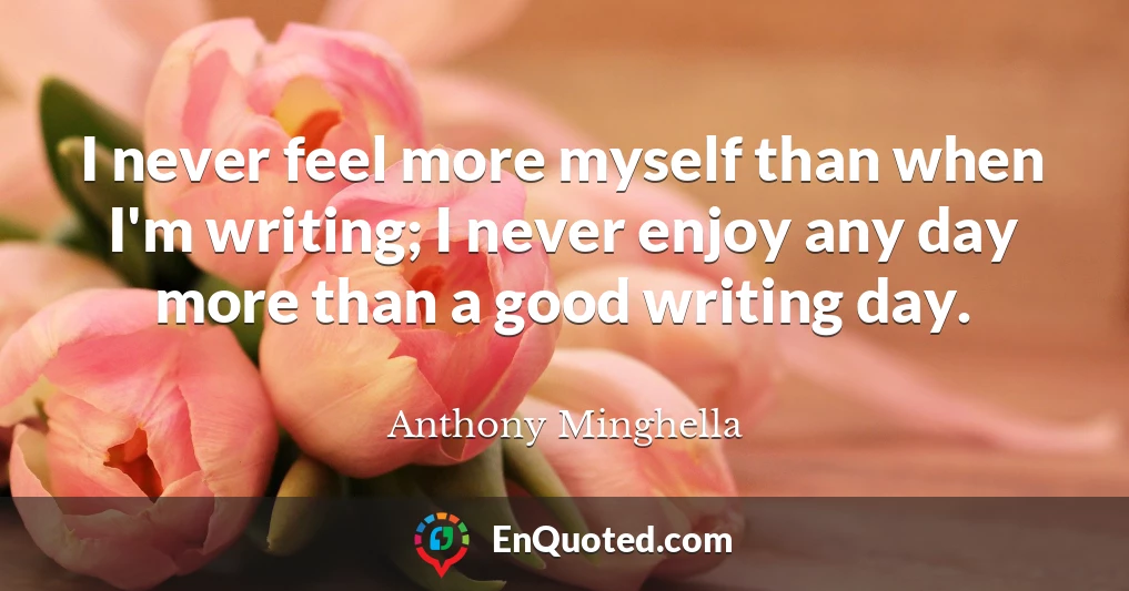 I never feel more myself than when I'm writing; I never enjoy any day more than a good writing day.