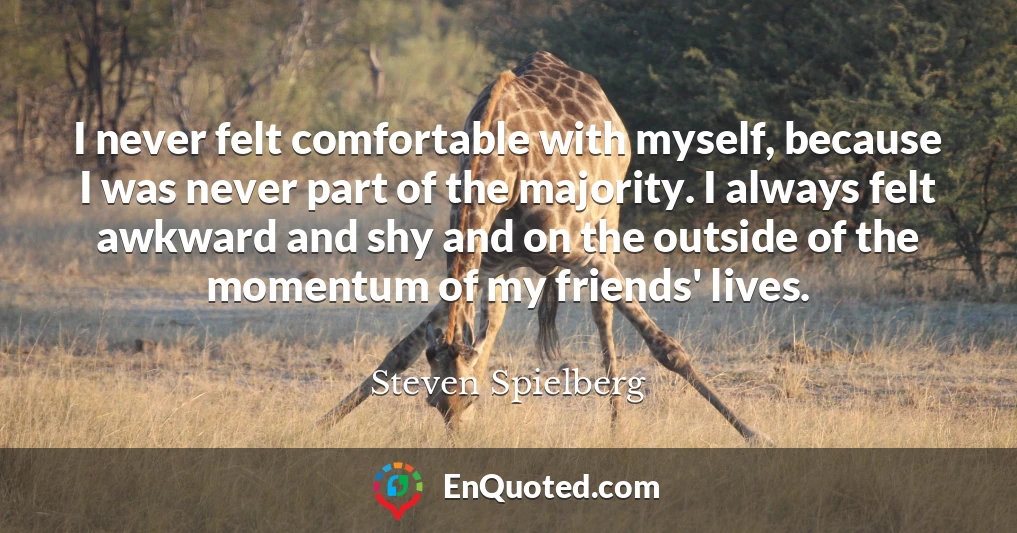 I never felt comfortable with myself, because I was never part of the majority. I always felt awkward and shy and on the outside of the momentum of my friends' lives.