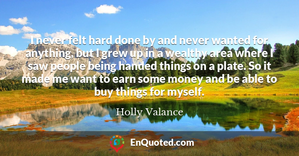 I never felt hard done by and never wanted for anything, but I grew up in a wealthy area where I saw people being handed things on a plate. So it made me want to earn some money and be able to buy things for myself.