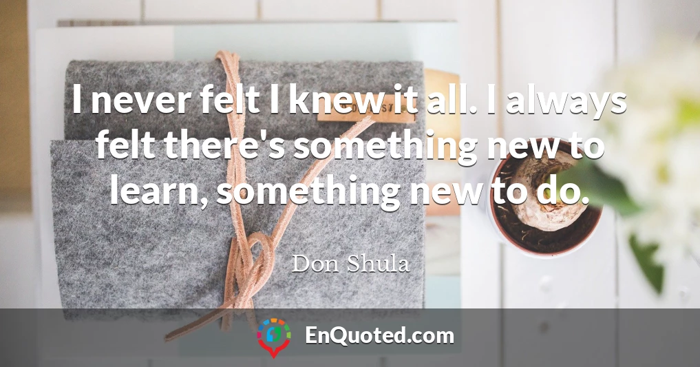 I never felt I knew it all. I always felt there's something new to learn, something new to do.