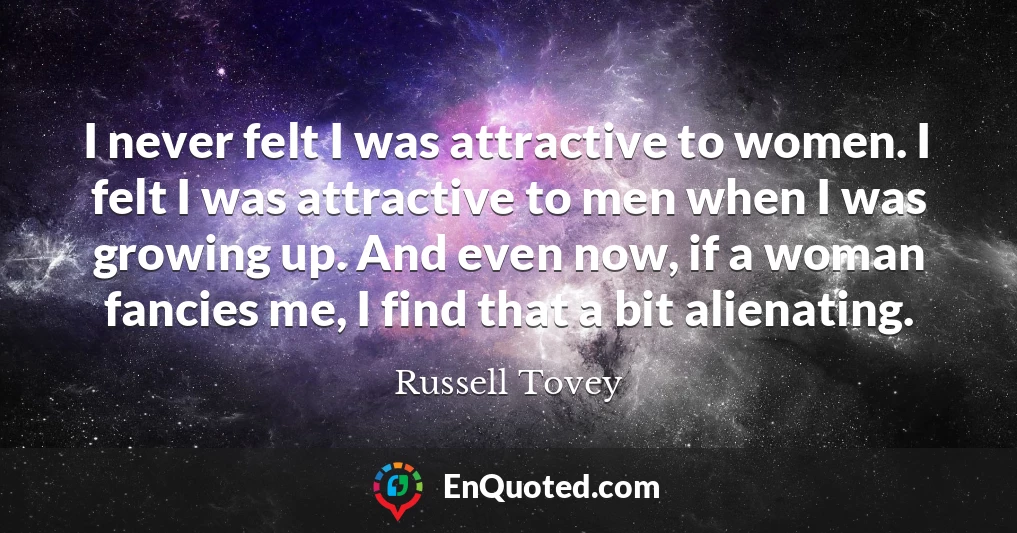 I never felt I was attractive to women. I felt I was attractive to men when I was growing up. And even now, if a woman fancies me, I find that a bit alienating.