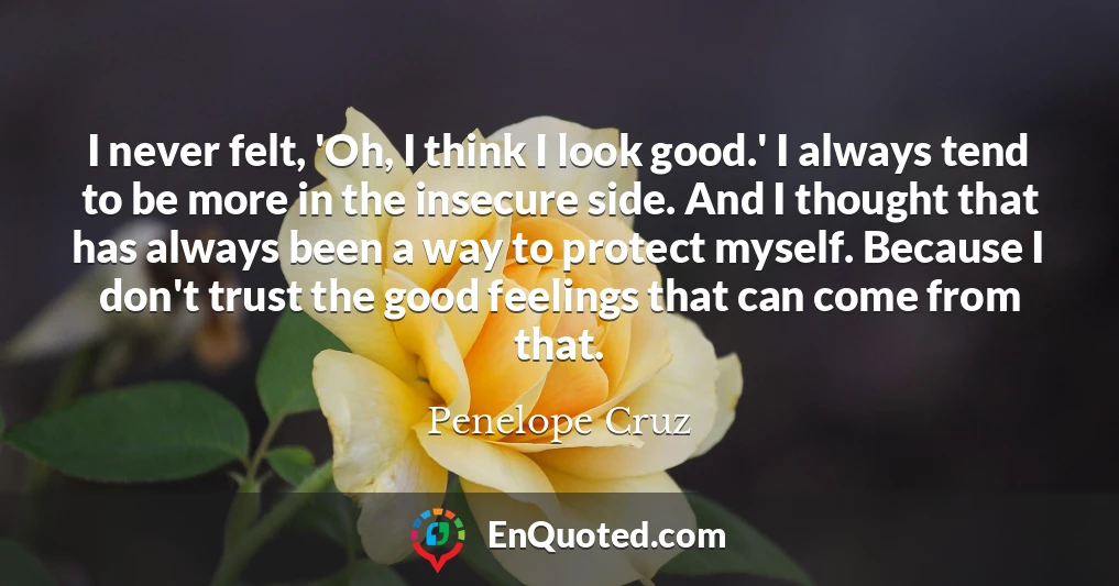 I never felt, 'Oh, I think I look good.' I always tend to be more in the insecure side. And I thought that has always been a way to protect myself. Because I don't trust the good feelings that can come from that.