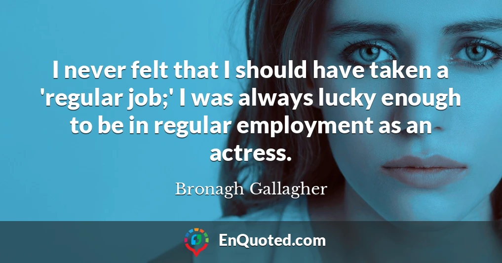 I never felt that I should have taken a 'regular job;' I was always lucky enough to be in regular employment as an actress.