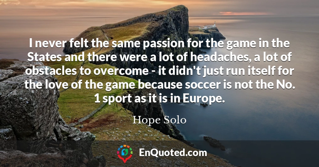 I never felt the same passion for the game in the States and there were a lot of headaches, a lot of obstacles to overcome - it didn't just run itself for the love of the game because soccer is not the No. 1 sport as it is in Europe.