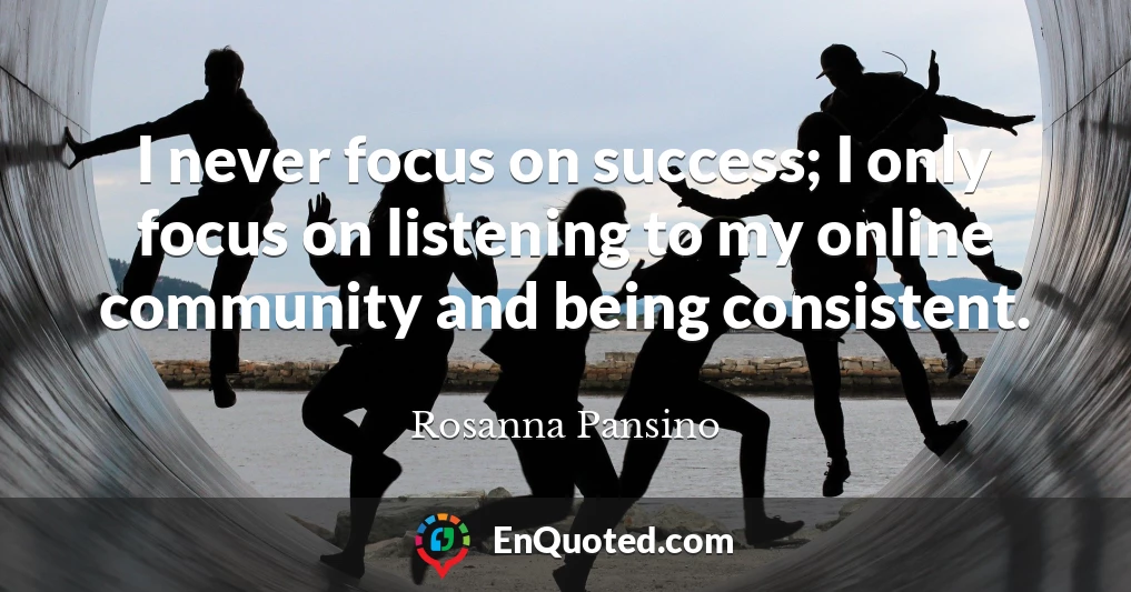 I never focus on success; I only focus on listening to my online community and being consistent.
