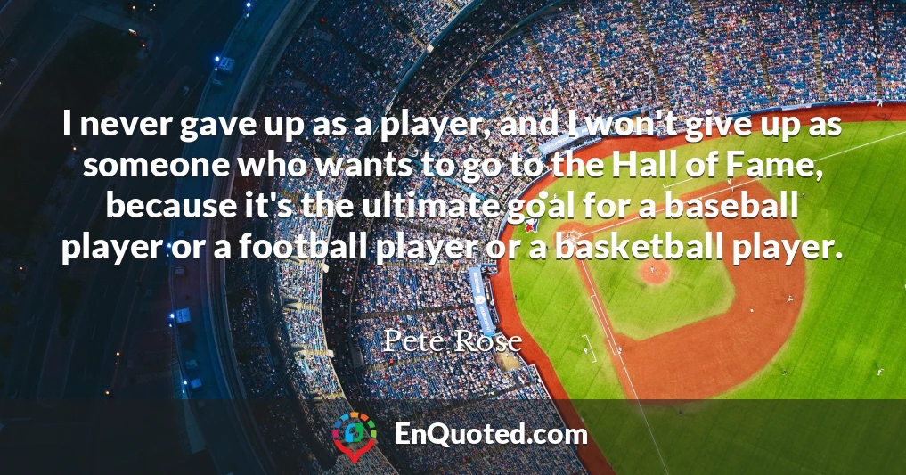 I never gave up as a player, and I won't give up as someone who wants to go to the Hall of Fame, because it's the ultimate goal for a baseball player or a football player or a basketball player.