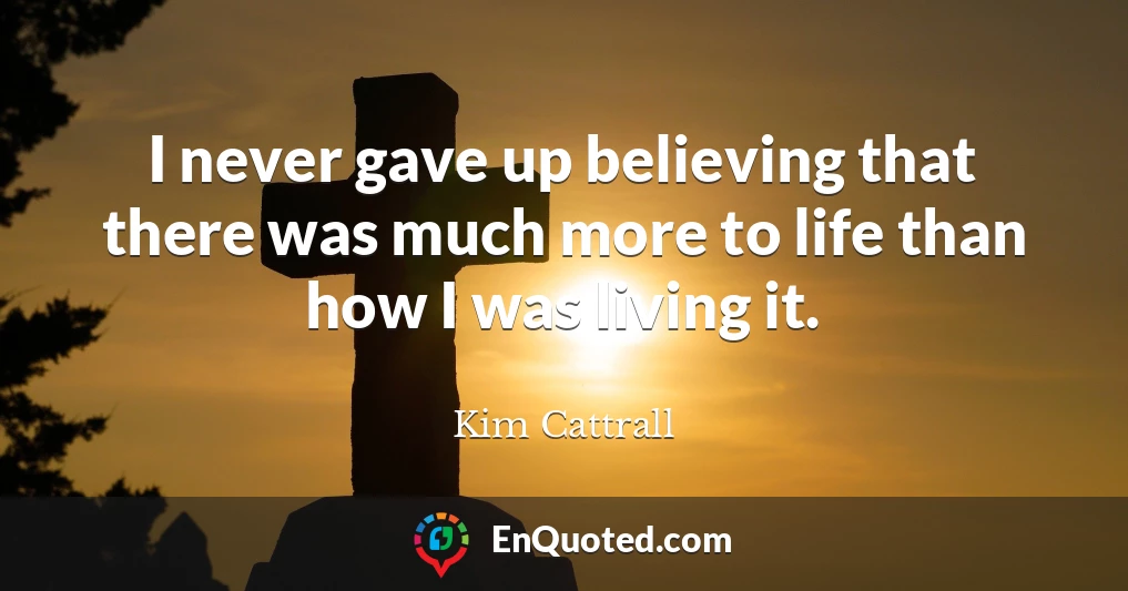I never gave up believing that there was much more to life than how I was living it.