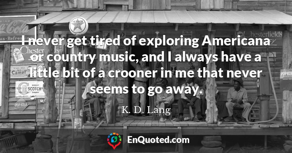 I never get tired of exploring Americana or country music, and I always have a little bit of a crooner in me that never seems to go away.
