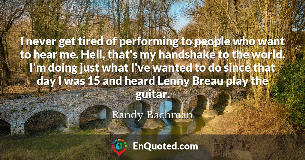 I never get tired of performing to people who want to hear me. Hell, that's my handshake to the world. I'm doing just what I've wanted to do since that day I was 15 and heard Lenny Breau play the guitar.