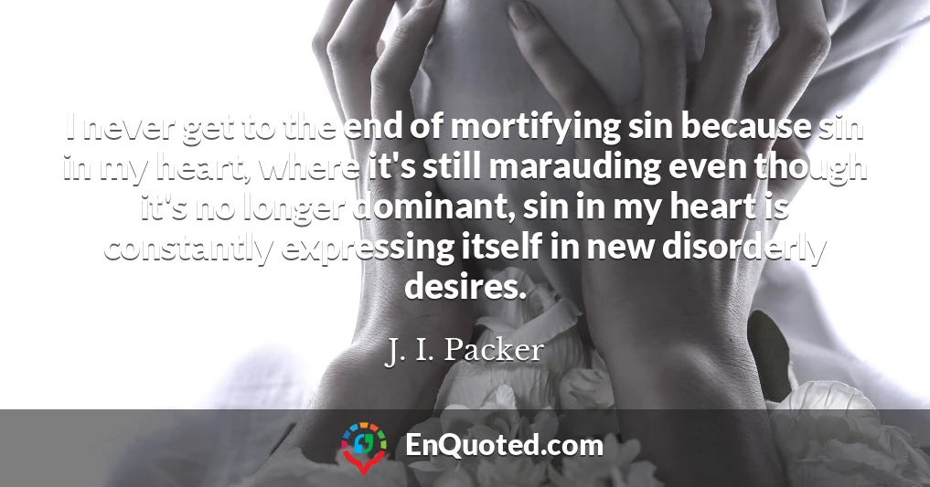 I never get to the end of mortifying sin because sin in my heart, where it's still marauding even though it's no longer dominant, sin in my heart is constantly expressing itself in new disorderly desires.