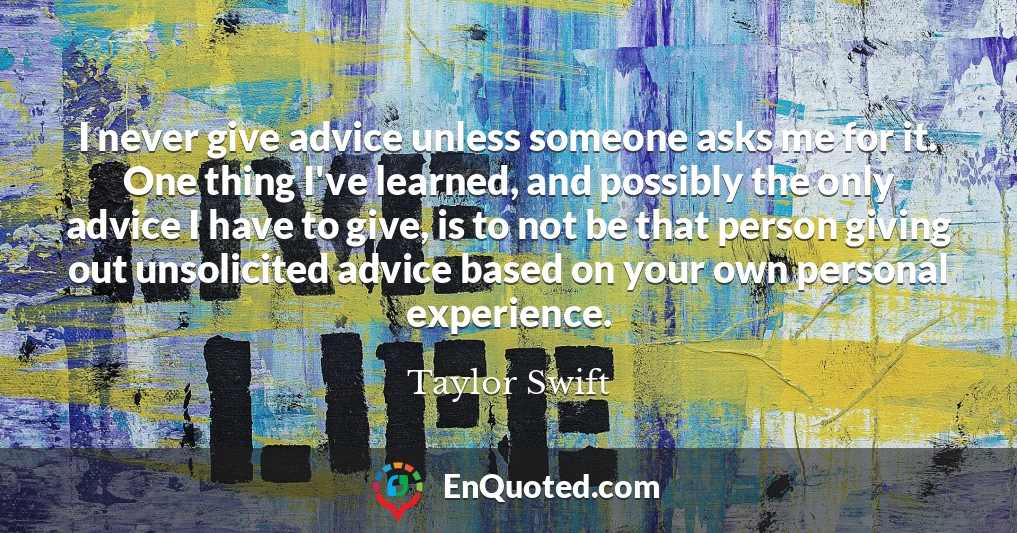 I never give advice unless someone asks me for it. One thing I've learned, and possibly the only advice I have to give, is to not be that person giving out unsolicited advice based on your own personal experience.