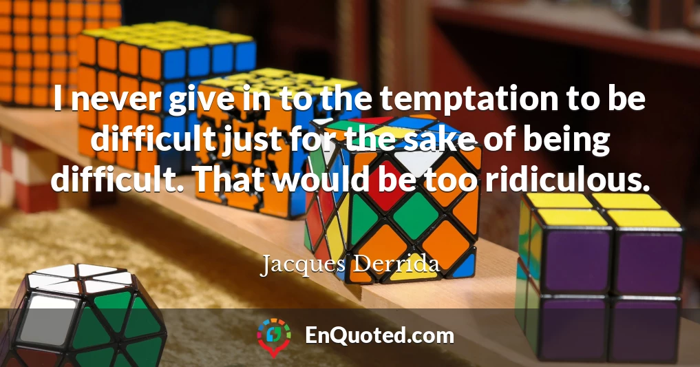 I never give in to the temptation to be difficult just for the sake of being difficult. That would be too ridiculous.