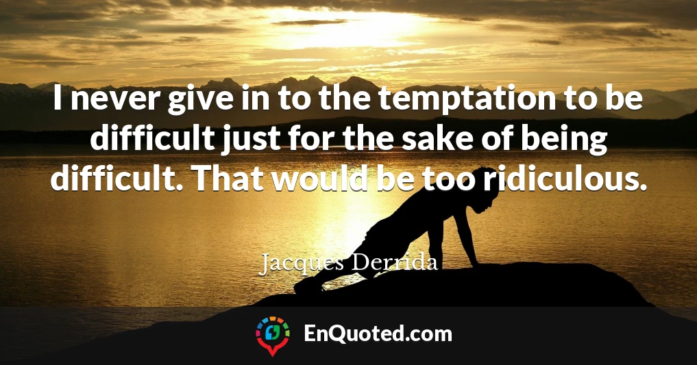 I never give in to the temptation to be difficult just for the sake of being difficult. That would be too ridiculous.